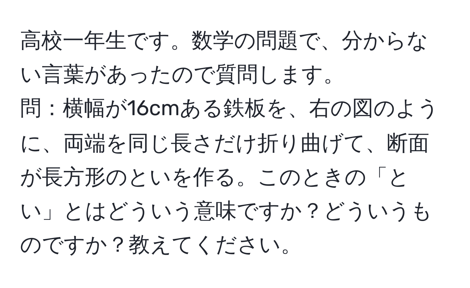 高校一年生です。数学の問題で、分からない言葉があったので質問します。  
問：横幅が16cmある鉄板を、右の図のように、両端を同じ長さだけ折り曲げて、断面が長方形のといを作る。このときの「とい」とはどういう意味ですか？どういうものですか？教えてください。