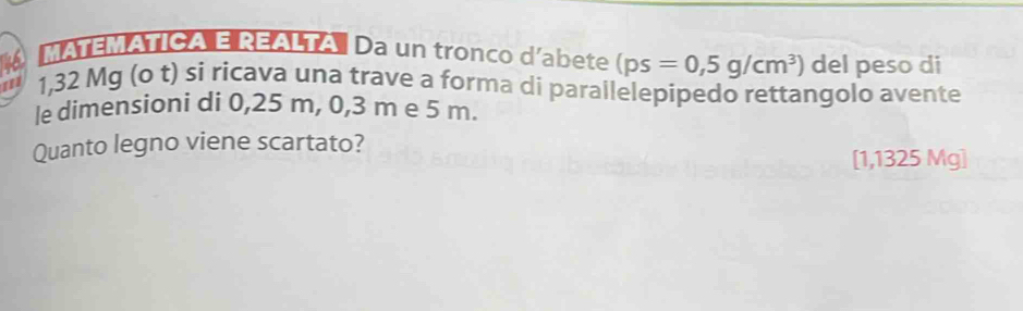 MATEMATICA E REALTA Da un tronco d'abete (ps=0,5g/cm^3) del peso di
1,32 Mg (o t) si ricava una trave a forma di parallelepipedo rettangolo avente 
le dimensioni di 0,25 m, 0,3 m e 5 m. 
Quanto legno viene scartato?
[1,1325 Mg ]