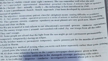 She has a ( visible- visual- seen- sight ) memory. She can remember well what she sees 
87- As l ( approached - approximated -demolished -preached ) the house , I noticed a light on upstairs . 
88-In ( factual - fact - actually - really ) , the technology is first introduced in 1940. 
89- A new ( punishment -bunch -bench -approach ) has been developed by scientists to use paper 
instead of speakers. 
90- The adjective ( inconvenient -patient -cheerful —delighted) means causing difficulty or problems 
91- A / An ( possess -confess -operation-process) is a series of actions or method of producing something 
92- The ( process -covers- -cameras -speakers) on most phones are very good now. Music sounds 
loud and clear on them. 
93-We are in need of a real reform in our educational ( surround -process -immerse -operation) 
94-The enemy troops were ( around- surrounded-roll-ruled ) by our troops from all the sides 
They can't escape. 
95. Some people are afraid that the light from the sun might go out ( permanent-permanently- 
temporary- temporarily) during an eclipse. 
96.My brother wants a ( permanent- temporary -quick- possess) job for the months of summer in 
a hotel in Sharm. 
97.Printing is a method of writing when you write each letter separately rather than (join- joining 
joined-joins )the letters of a word. 
98.Ali drew some unknown figures on the ( papers-newspaper-sheet-peace) given to him. 
99. This product has become edible due to the damaged( coverage- packaging-rolls-rules) 
100- A/An (collector - inspector - conductor - investigator) is someone whose job is to check