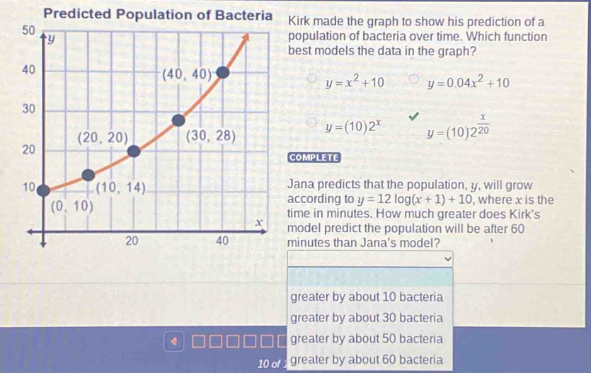 Predicted irk made the graph to show his prediction of a
opulation of bacteria over time. Which function
est models the data in the graph?
y=x^2+10 y=0.04x^2+10
y=(10)2^x y=(10)2^(frac x)20
COMPLETE
ana predicts that the population, y, will grow
ccording to y=12log (x+1)+10 , where x is the
ime in minutes. How much greater does Kirk's
odel predict the population will be after 60
inutes than Jana's model?
greater by about 10 bacteria
greater by about 30 bacteria
greater by about 50 bacteria
10 of greater by about 60 bacteria