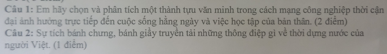 Em hãy chọn và phân tích một thành tựu văn minh trong cách mạng công nghiệp thời cận 
đại ảnh hưởng trực tiếp đến cuộc sống hằng ngày và việc học tập của bản thân. (2 điểm) 
Câu 2: Sự tích bánh chưng, bánh giầy truyền tải những thông điệp gì về thời dựng nước của 
người Việt. (1 điểm)