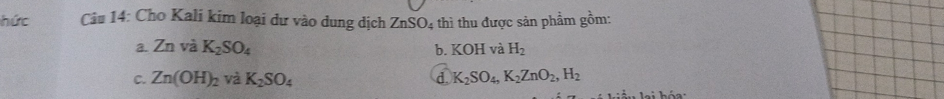 hức Câu 14: Cho Kali kim loại dư vào dung dịch ZnSO_4 thì thu được sản phẩm gồm:
a. ZnvaK_2SO_4 b. KOH và H_2
C. Zn(OH)_2 và K_2SO_4 d. K_2SO_4, K_2ZnO_2, H_2