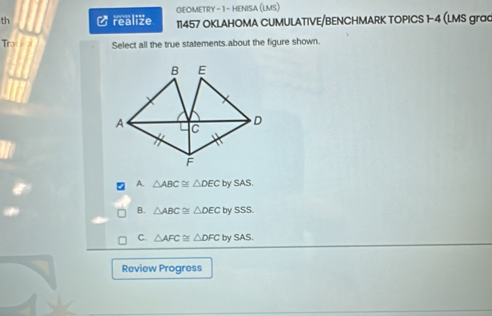 GEOMETRY - 1 - HENISA (LMS)
th C realize 11457 OKLAHOMA CUMULATIVE/BENCHMARK TOPICS 1-4 (LMS grad
Tracker Select all the true statements.about the figure shown.
A. △ ABC≌ △ DEC by SAS.
B. △ ABC≌ △ DECb V SSS.
C. △ AFC≌ △ DFCbySAS. 
Review Progress