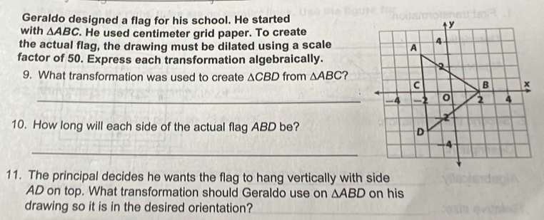 Geraldo designed a flag for his school. He started 
with △ ABC. He used centimeter grid paper. To create 
the actual flag, the drawing must be dilated using a scale 
factor of 50. Express each transformation algebraically. 
9. What transformation was used to create △ CBD from △ ABC ? 
_-4 
10. How long will each side of the actual flag ABD be? 
_ 
11. The principal decides he wants the flag to hang vertically with side
AD on top. What transformation should Geraldo use on △ ABD on his 
drawing so it is in the desired orientation?