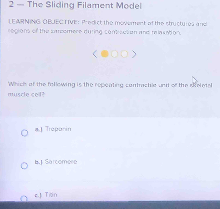 2 — The Sliding Filament Model
LEARNING OBJECTIVE: Predict the movement of the structures and
regions of the sarcomere during contraction and relaxation.
Which of the following is the repeating contractile unit of the skeletal
muscle cell?
a.) Troponin
b.) Sarcomere
c.) Titin