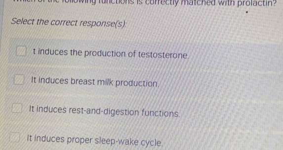 owing functions is correctly matched with prolactin?
Select the correct response(s)
t induces the production of testosterone
It induces breast milk production.
It induces rest-and-digestion functions.
It induces proper sleep-wake cycle