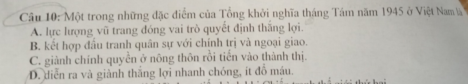 Một trong những đặc điểm của Tổng khởi nghĩa tháng Tám năm 1945 ở Việt Nam là
A. lực lượng vũ trang đóng vai trò quyết định thắng lợi.
B. kết hợp đấu tranh quân sự với chính trị và ngoại giao.
C. giành chính quyền ở nông thôn rồi tiến vào thành thị.
D. diễn ra và giành thắng lợi nhanh chóng, ít đồ máu.