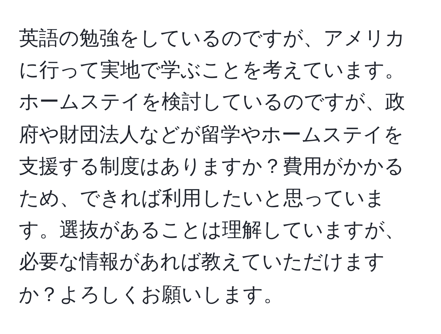 英語の勉強をしているのですが、アメリカに行って実地で学ぶことを考えています。ホームステイを検討しているのですが、政府や財団法人などが留学やホームステイを支援する制度はありますか？費用がかかるため、できれば利用したいと思っています。選抜があることは理解していますが、必要な情報があれば教えていただけますか？よろしくお願いします。