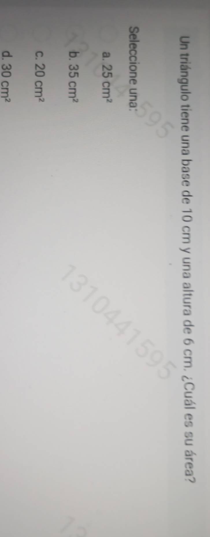 Un triángulo tiene una base de 10 cm y una altura de 6 cm. ¿Cuál es su área?
Seleccione una:
a. 25cm^2
b. 35cm^2
C. 20cm^2
d. 30cm^2