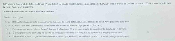 Programa Nacional de Solos do Brasil (PronaSolos) foi criado ematendimento ao acórdão n° 1.942/2015 do Tribunal de Contas da União (TCU), e sancionado pelo
Decreto Federal n^4 9.414/2018.
Sobre o PronaSolos, assinale a alternativa correta:
Escolha uma opção:
a. O Brasil tem levantamento e mapeamento dos solos de forma detalhada, não necessitando de um novo programa para isso.
b. O PronaSolos será desenvolvido pela Empresa Brasileira de Pesquisa Agropecuária (Embrapa).
c. Estima-se que a execução do PronaSolos seja finalizado em 30 anos, com escala de mapeamento detalhada - 1:500 mil
d. É o maior programa destinado ao estudo e á investigação do solo brasileiro. Ele irá consolidar a integração de dados.
e. O PronaSolos é um programa mundial de solos, sendo que, no Brasil, será desenvolvido e coordenado pelo governo federal.