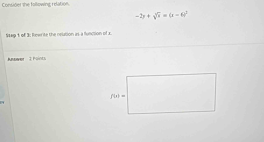 Consider the following relation.
-2y+sqrt[3](x)=(x-6)^2
Step 1 of 3: Rewrite the relation as a function of x.
Answer 2 Points
ev