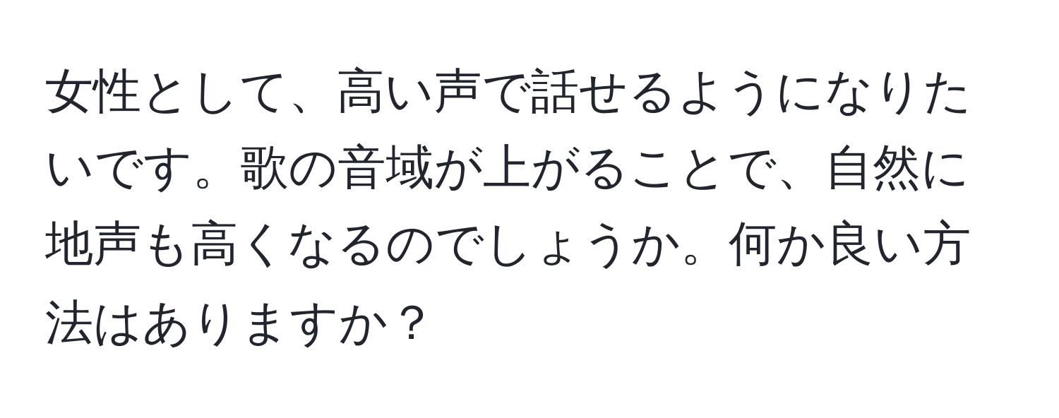 女性として、高い声で話せるようになりたいです。歌の音域が上がることで、自然に地声も高くなるのでしょうか。何か良い方法はありますか？