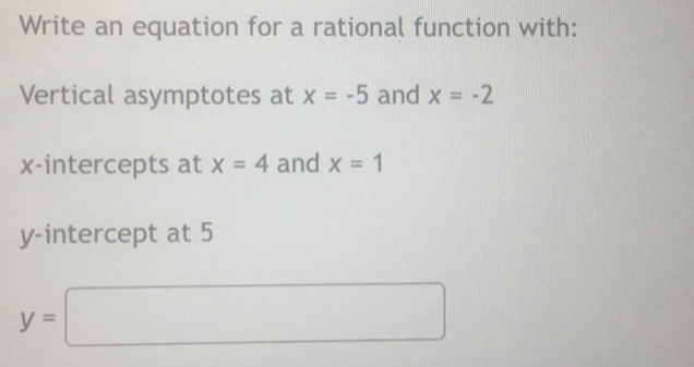 Write an equation for a rational function with: 
Vertical asymptotes at x=-5 and x=-2
x-intercepts at x=4 and x=1
y-intercept at 5
y=□