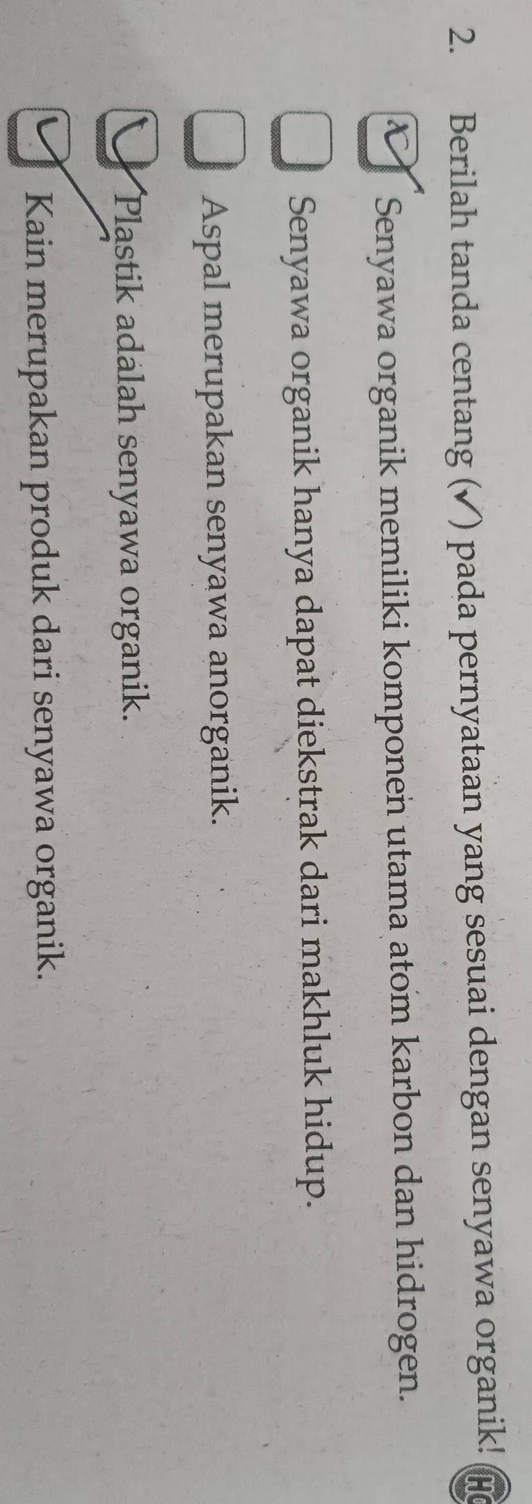 Berilah tanda centang (✓) pada pernyataan yang sesuai dengan senyawa organik!
a Senyawa organik memiliki komponen utama atom karbon dan hidrogen.
Senyawa organik hanya dapat diekstrak dari makhluk hidup.
Aspal merupakan senyawa anorganik.
Plastik adalah senyawa organik.
Kain merupakan produk dari senyawa organik.