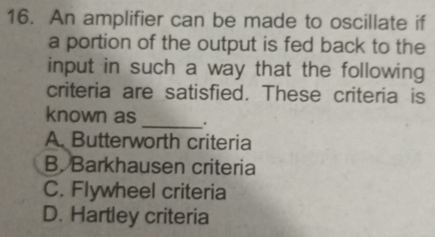 An amplifier can be made to oscillate if
a portion of the output is fed back to the
input in such a way that the following 
criteria are satisfied. These criteria is
_
known as
A. Butterworth criteria
B. Barkhausen criteria
C. Flywheel criteria
D. Hartley criteria