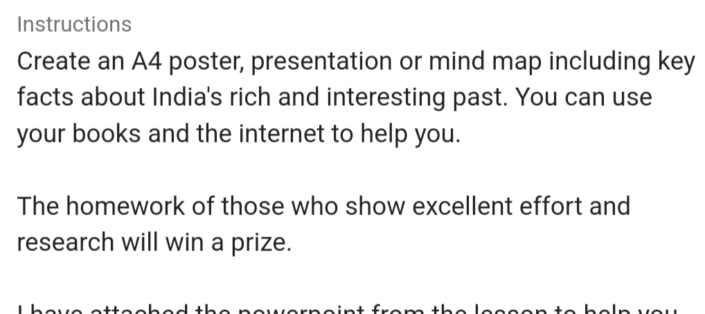 Instructions 
Create an A4 poster, presentation or mind map including key 
facts about India's rich and interesting past. You can use 
your books and the internet to help you. 
The homework of those who show excellent effort and 
research will win a prize.