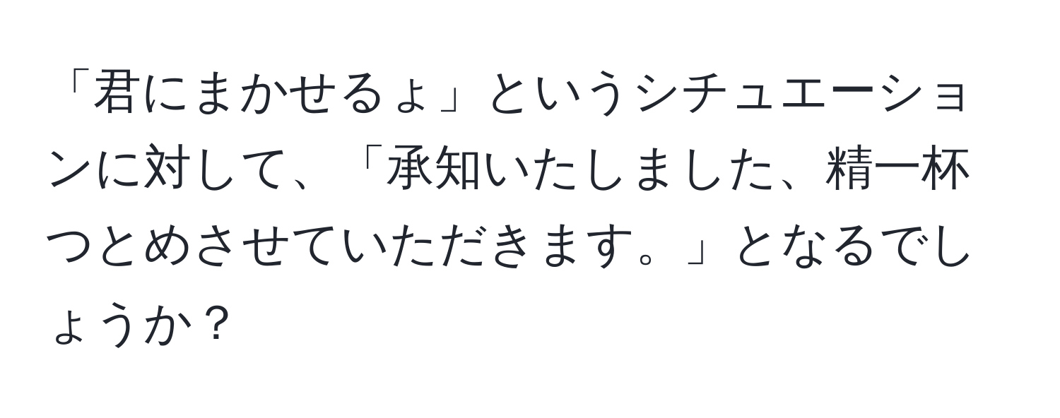 「君にまかせるょ」というシチュエーションに対して、「承知いたしました、精一杯つとめさせていただきます。」となるでしょうか？