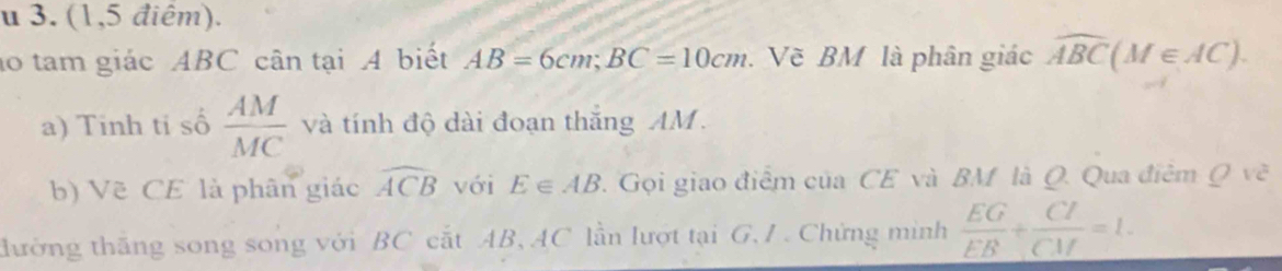 (1,5 điêm). 
ao tam giác ABC cân tại A biết AB=6cm; BC=10cm. Về BM là phân giác widehat ABC(M∈ AC). 
a) Tinh ti số  AM/MC  và tính độ dài đoạn thắng AM. 
b) Vẽ CE là phân giác widehat ACB với E∈ AB. Gọi giao điểm của CE và BM là Q. Qua điêm Q vẽ 
tđường thăng song song với BC cắt AB, AC lần lượt tại G, / . Chứng mình  EG/EB + CI/CM =1.