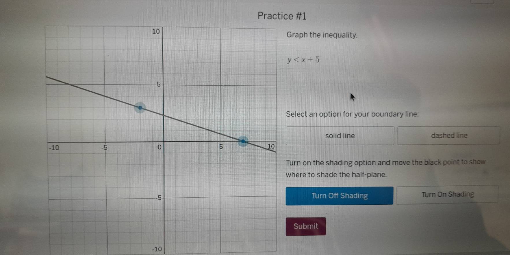 Practice #1
Graph the inequality.
y
Select an option for your boundary line:
solid line dashed line
Turn on the shading option and move the black point to show
where to shade the half-plane.
Turn Off Shading Turn On Shading
Submit
-10