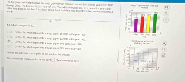 The bar graph to the right shows the wage gap between men and women for selected years from 1980
through 2010. The function G(x)=-0.01x^2+x+55 models the wage gap, as a percent, x years after
1980. The graph of function G is shown below the actual data. Use this information to complete parts a
and b 
a. Find and interpret G(10)
A G(10)=64 , which represents a wage gap of $64,000 in the year 1990
B G(10)=72 which represents a wage gap of $72,000 in the year 1990. The Graph of a Function
c. G(10)=64 , which represents a wage gap of 64% in the year 1990. Modeling the Data Q
90
D. G(10)=72 , which represents a wage gap of 72% in the year 1990 75
60
Identify this information as a point on the graph of the function. 45
This infformation is represented by the point □ (Type an ordered pair.) 15
30 900°|-90°|x^2 +x+55
0
5 10 15 20 25 30
Years after 1980