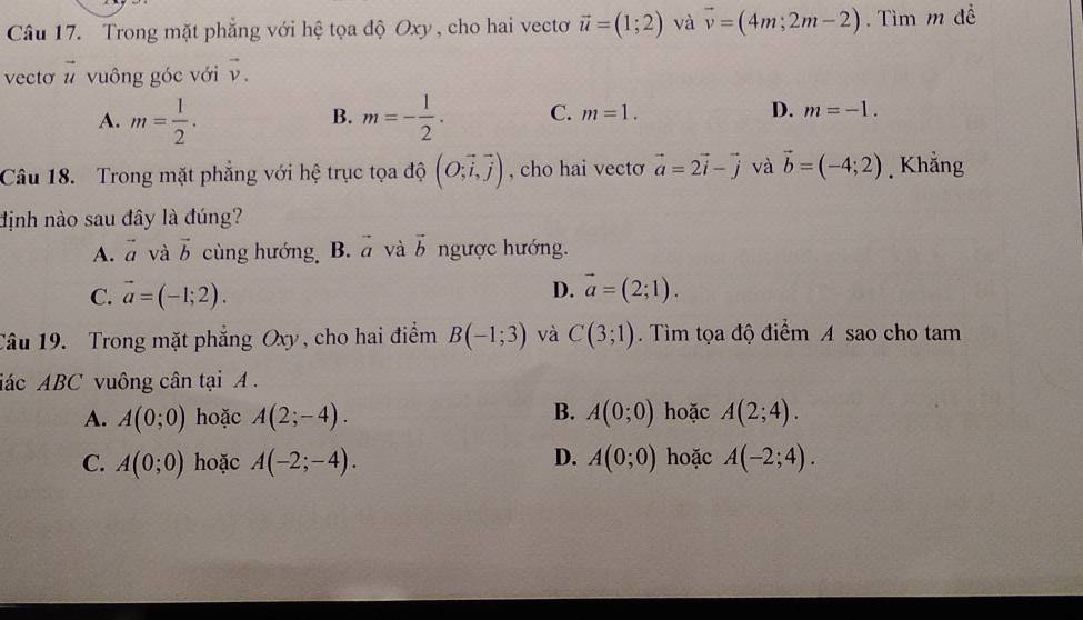 Trong mặt phẳng với hệ tọa độ Oxy , cho hai vecto vector u=(1;2) và vector v=(4m;2m-2). Tìm m đề
vecto vector u vuông góc với vector v.
A. m= 1/2 . m=- 1/2 . C. m=1. D. m=-1. 
B.
Câu 18. Trong mặt phẳng với hệ trục tọa độ (O;vector i,vector j) , cho hai vecto vector a=2vector i-vector j và vector b=(-4;2). Khẳng
định nào sau đây là đúng?
A. vector a và vector b cùng hướng B. vector a và vector b ngược hướng.
D.
C. vector a=(-1;2). vector a=(2;1). 
Câu 19. Trong mặt phẳng Oxy, cho hai điểm B(-1;3) và C(3;1). Tìm tọa độ điểm A sao cho tam
iác ABC vuông cân tại A.
B.
A. A(0;0) hoặc A(2;-4). A(0;0) hoặc A(2;4).
C. A(0;0) hoặc A(-2;-4). D. A(0;0) hoặc A(-2;4).