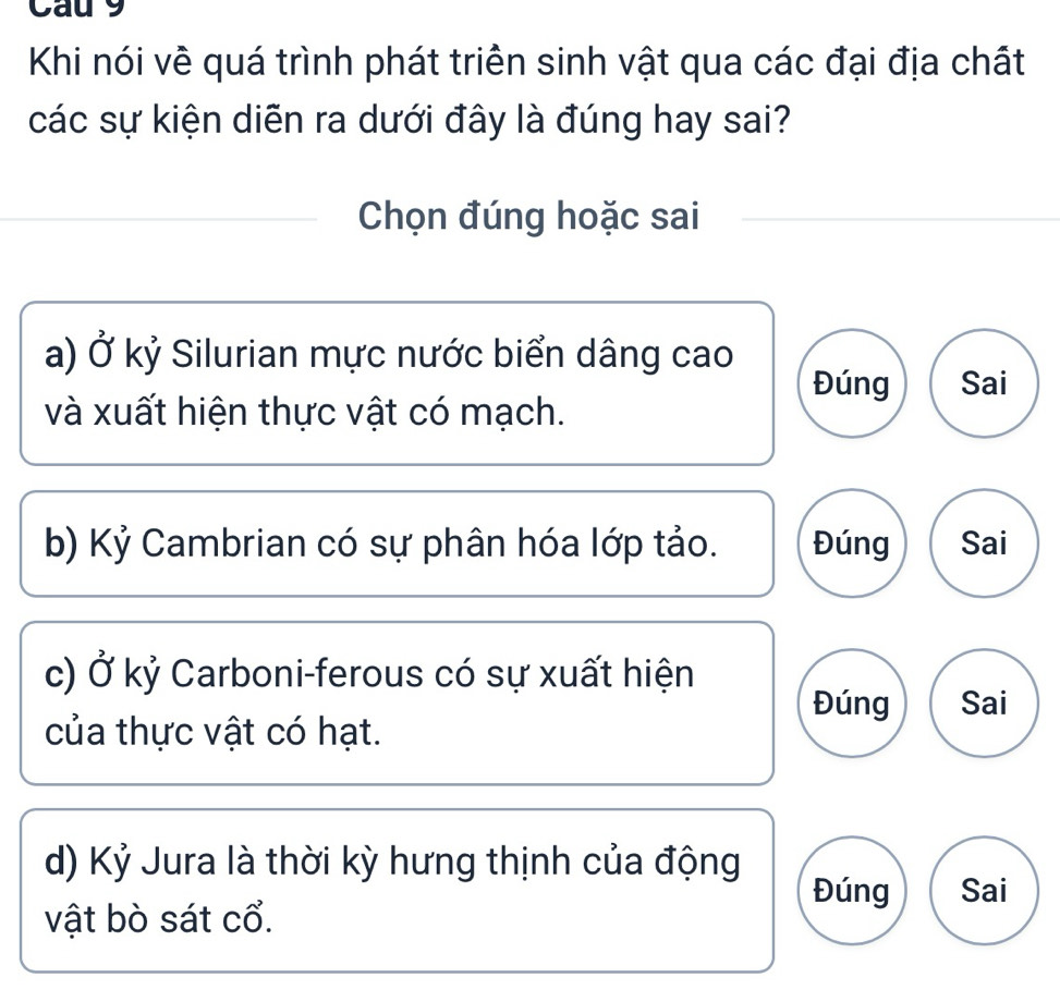 Cau 9
Khi nói về quá trình phát triển sinh vật qua các đại địa chất
các sự kiện diễn ra dưới đây là đúng hay sai?
Chọn đúng hoặc sai
a) Ở kỷ Silurian mực nước biển dâng cao
Đúng Sai
và xuất hiện thực vật có mạch.
b) Kỷ Cambrian có sự phân hóa lớp tảo. Đúng Sai
c) Ở kỷ Carboni-ferous có sự xuất hiện
Đúng Sai
của thực vật có hạt.
d) Kỷ Jura là thời kỳ hưng thịnh của động
Đúng Sai
vật bò sát cổ.