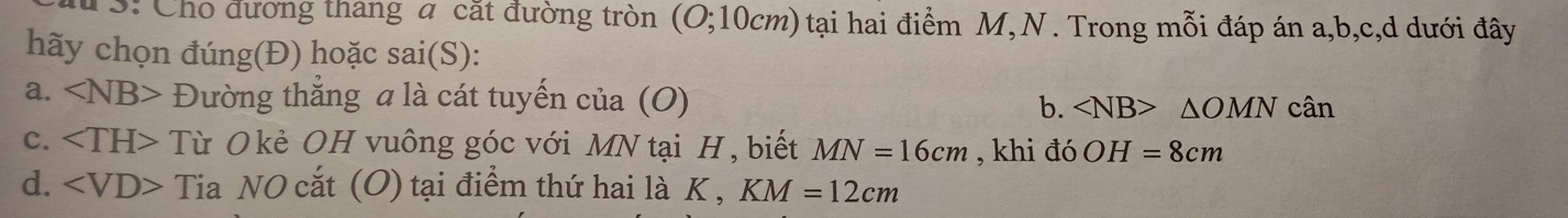 3: Cho đương thang a cắt đường tròn (O; 10cm) tại hai điểm M, N. Trong mỗi đáp án a, b, c,d dưới đây
hãy chọn đúng(Đ) hoặc sai(S):
a. ∠ NB> Đường thắng a là cát tuyến của (O) b. ∠ NB>△ OMN cân
c. Từ Okẻ OH vuông góc với MN tại H, biết MN=16cm , khi đó OH=8cm
d. Tia NO cắt (O) tại điểm thứ hai là K , KM=12cm