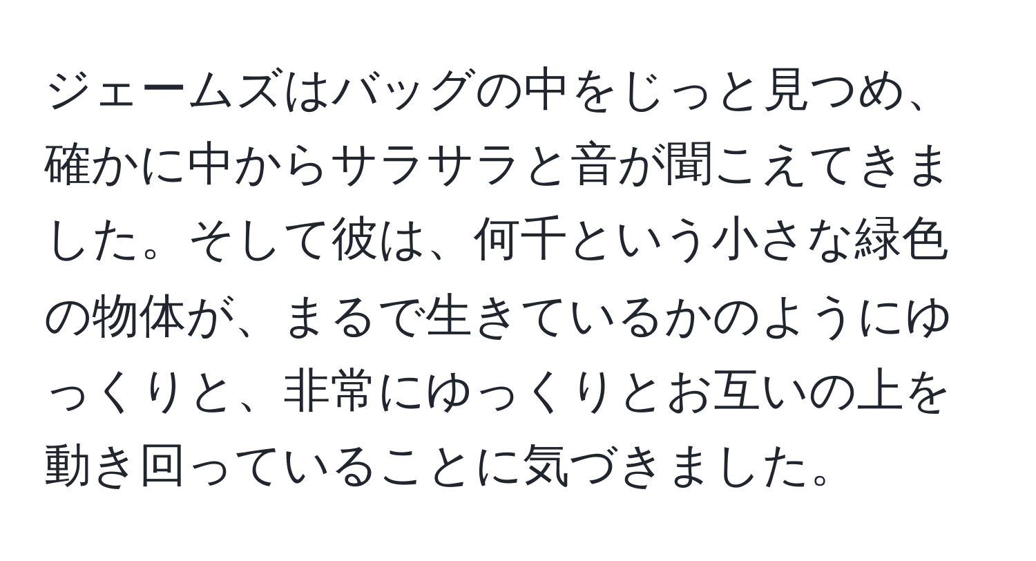 ジェームズはバッグの中をじっと見つめ、確かに中からサラサラと音が聞こえてきました。そして彼は、何千という小さな緑色の物体が、まるで生きているかのようにゆっくりと、非常にゆっくりとお互いの上を動き回っていることに気づきました。