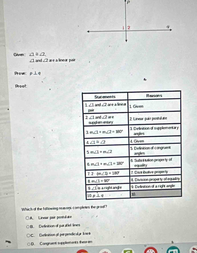 Given : ∠ 1≌ ∠ 2.
∠ 1 and ∠ 2 ar e a linear pair
Prove: p⊥ q
Proof:
Which of the following reasons completes the proof?
A. Linear pair postulate
B. Definition of parallel lines
C. D.efinition of perpendicular lines
D. Congruent supplements theorem