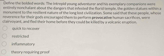 Defne the bolded words: The intrepid young adventurer and his exemplary companions were
entirely nonchalant about the dangers that infested the florid temple, the golden statues within a
monument to the resilient nature of the long lost civilization. Some said that these people, whose
reverence for their gods encouraged them to perform provocative human sacrifces, were
clairvoyant, and fled their home before they could be killed by a volcanic eruption.
quick to recover
restricted
inflammatory
theory requiring proof