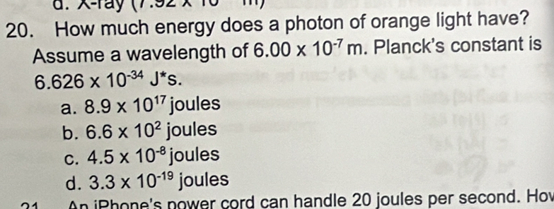 d. -ray
20. How much energy does a photon of orange light have?
Assume a wavelength of 6.00* 10^(-7)m. Planck's constant is
6.626* 10^(-34)J^*s.
a. 8.9* 10^(17)joules
b. 6.6* 10^2joules
C. 4.5* 10^(-8)joules
d. 3.3* 10^(-19) joules
An iPhone's nower cord can handle 20 joules per second. Hov