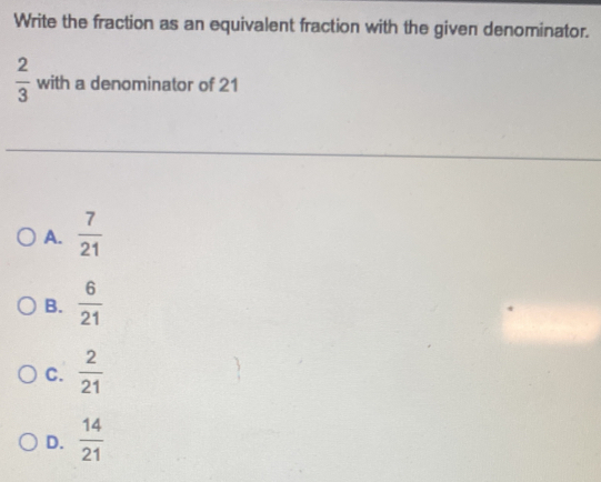 Write the fraction as an equivalent fraction with the given denominator.
 2/3  with a denominator of 21
A.  7/21 
B.  6/21 
C.  2/21 
D.  14/21 