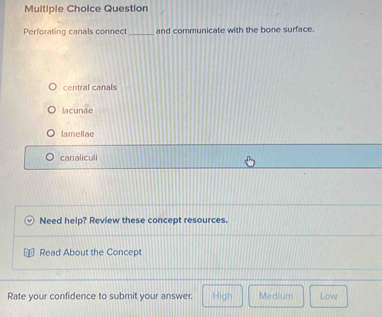 Question
Perforating canals connect _and communicate with the bone surface.
central canals
lacunae
lamellae
canaliculi
Need help? Review these concept resources.
Read About the Concept
Rate your confidence to submit your answer. High Medium Low