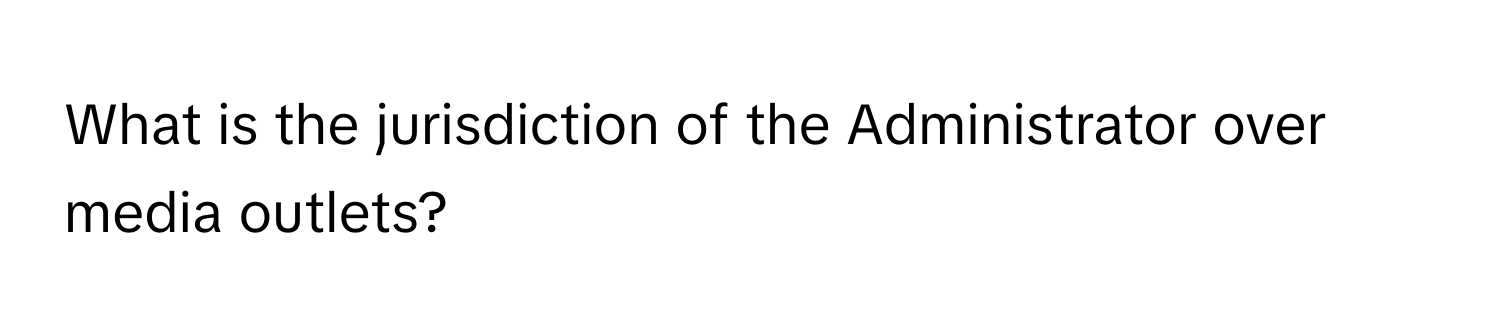 What is the jurisdiction of the Administrator over media outlets?