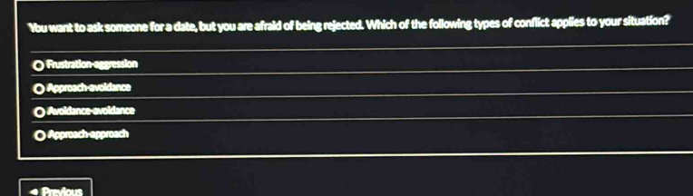 You want to ask someone for a date, but you are afraid of being rejected. Which of the following types of conflict applies to your situation?
O Frustration-aggression
O Approach-avoldance
O Avoidance-evoldance
o ) Approach-approach
Previous