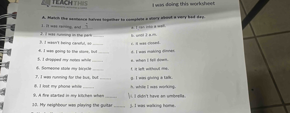 TEACHTHIS
I was doing this worksheet
WORKSHEETS. ACTIVITIES & GAMES
A. Match the sentence halves together to complete a story about a very bad day.
1. It was raining, and _a. I ran into a wall.
2. I was running in the park _b. until 2 a.m.
3. I wasn't being careful, so c. it was closed.
4. I was going to the store, but _d. I was making dinner.
5. I dropped my notes while e. when I fell down.
6. Someone stole my bicycle _f. it left without me.
7. I was running for the bus, but _g. I was giving a talk.
8. I lost my phone while _h. while I was working.
9. A fire started in my kitchen when _i. I didn't have an umbrella.
10. My neighbour was playing the guitar _j. I was walking home.