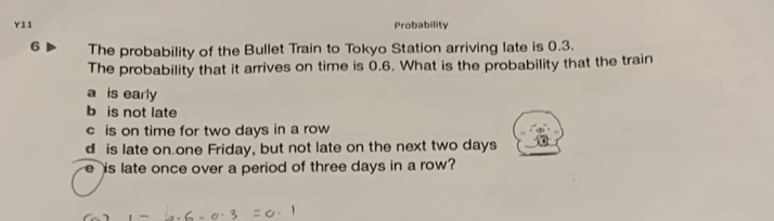 Y11 Probability
6 The probability of the Bullet Train to Tokyo Station arriving late is 0.3.
The probability that it arrives on time is 0.6. What is the probability that the train
a is early
b is not late
c is on time for two days in a row
d is late on one Friday, but not late on the next two days
e is late once over a period of three days in a row?