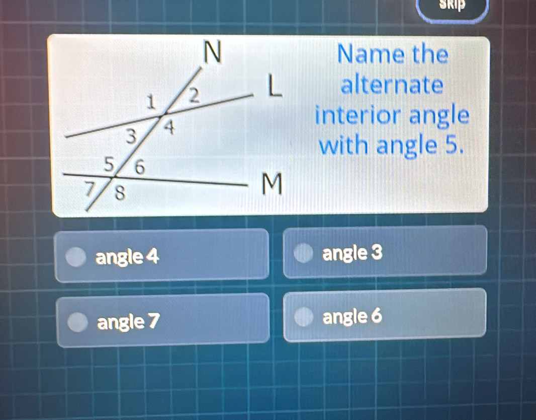 skip
Name the
alternate
interior angle
with angle 5.
angle 4 angle 3
angle 7 angle 6