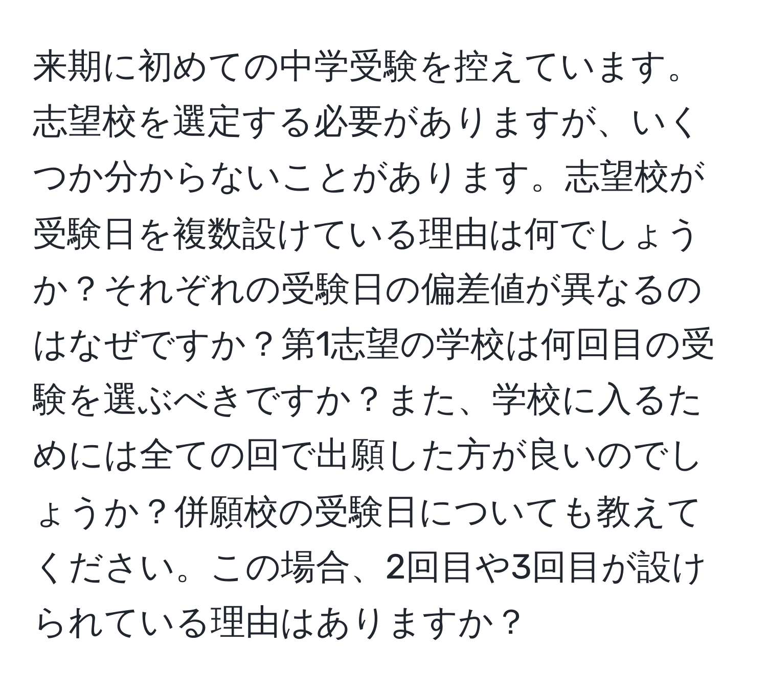 来期に初めての中学受験を控えています。志望校を選定する必要がありますが、いくつか分からないことがあります。志望校が受験日を複数設けている理由は何でしょうか？それぞれの受験日の偏差値が異なるのはなぜですか？第1志望の学校は何回目の受験を選ぶべきですか？また、学校に入るためには全ての回で出願した方が良いのでしょうか？併願校の受験日についても教えてください。この場合、2回目や3回目が設けられている理由はありますか？