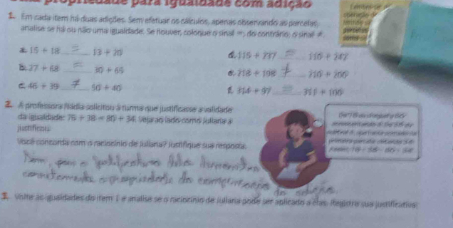 opredade para iguaidade com adição Len 
2 Em cada item há duas adições. Sem efetuar os cálculos, apenas observando as parcelas, rcets 
analise se há ou não uma igualdade. Se houver, coloque o sinal =5 do contrário, o sinal≠
15+18 _ 13+20 115+137 _ 110+242
B 37+68 _ 30+65 218+198 _ 210+200
C 46+39 _ 50+40
314+97 _ 31f+100
2 A professora fádia solicitiou a turma que justificasse a validade (9') S as donpet a B6y 
da gualdade: 75+38=80+34 Veja ao lado como Julana a acnoscen t arde f te s dy 
justificou nth t f o, cobe H artn peertado sa 
Vocé concorda com o raciocínio de Juliana? Justifique sua resposta. Reser peleeatra percata decarte Se
10°-360°-60°=32°
I vsite as iguaidades do item 1 e analisa se o raciocínio de juliara pode ser aplicado a clas, legiora sua justificativa