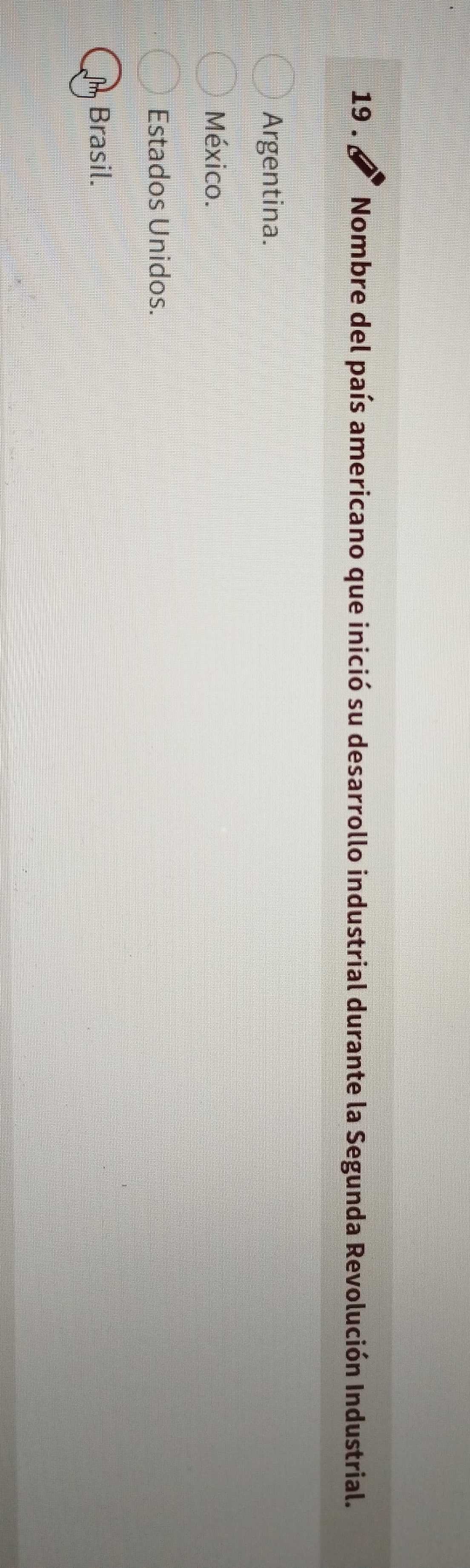 19 . Nombre del país americano que inició su desarrollo industrial durante la Segunda Revolución Industrial.
Argentina.
México.
Estados Unidos.
Brasil.