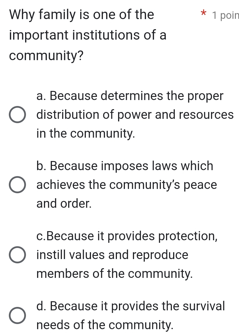 Why family is one of the 1 poin
important institutions of a
community?
a. Because determines the proper
distribution of power and resources
in the community.
b. Because imposes laws which
achieves the community's peace
and order.
c.Because it provides protection,
instill values and reproduce
members of the community.
d. Because it provides the survival
needs of the community.