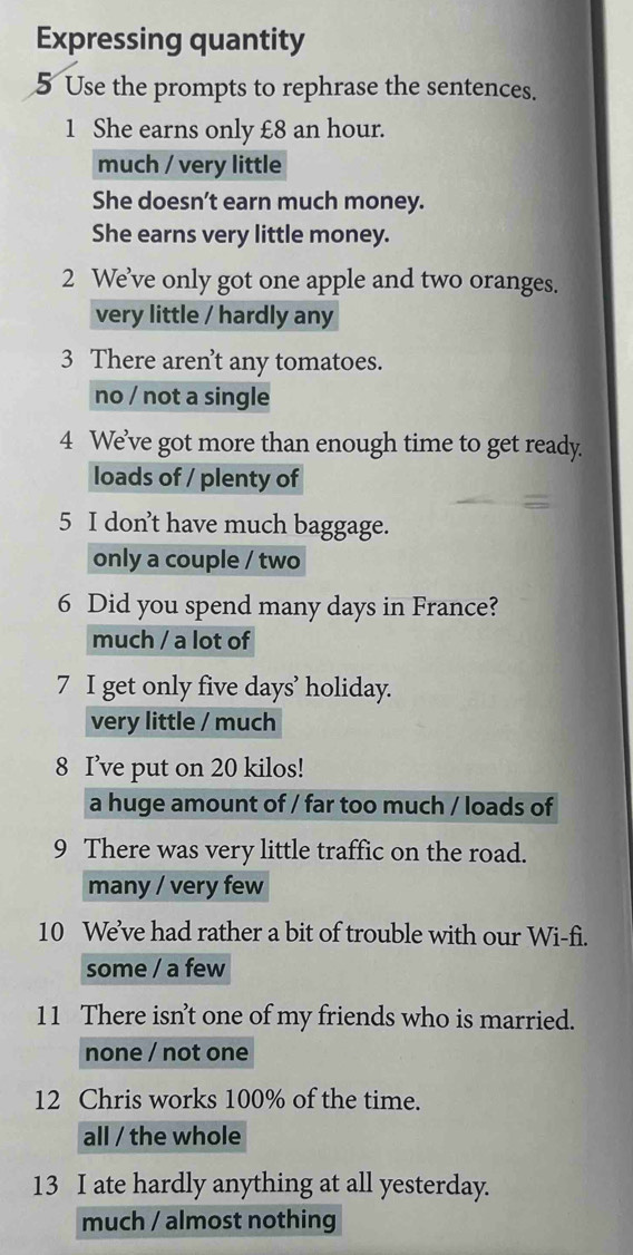 Expressing quantity
5 Use the prompts to rephrase the sentences.
1 She earns only £8 an hour.
much / very little
She doesn’t earn much money.
She earns very little money.
2 We’ve only got one apple and two oranges.
very little / hardly any
3 There aren’t any tomatoes.
no / not a single
4 We’ve got more than enough time to get ready.
loads of / plenty of
5 I don’t have much baggage.
only a couple / two
6 Did you spend many days in France?
much / a lot of
7 I get only five days’ holiday.
very little / much
8 I’ve put on 20 kilos!
a huge amount of / far too much / loads of
9 There was very little traffic on the road.
many / very few
10 We’ve had rather a bit of trouble with our Wi-fi.
some / a few
11 There isn’t one of my friends who is married.
none / not one
12 Chris works 100% of the time.
all / the whole
13 I ate hardly anything at all yesterday.
much / almost nothing