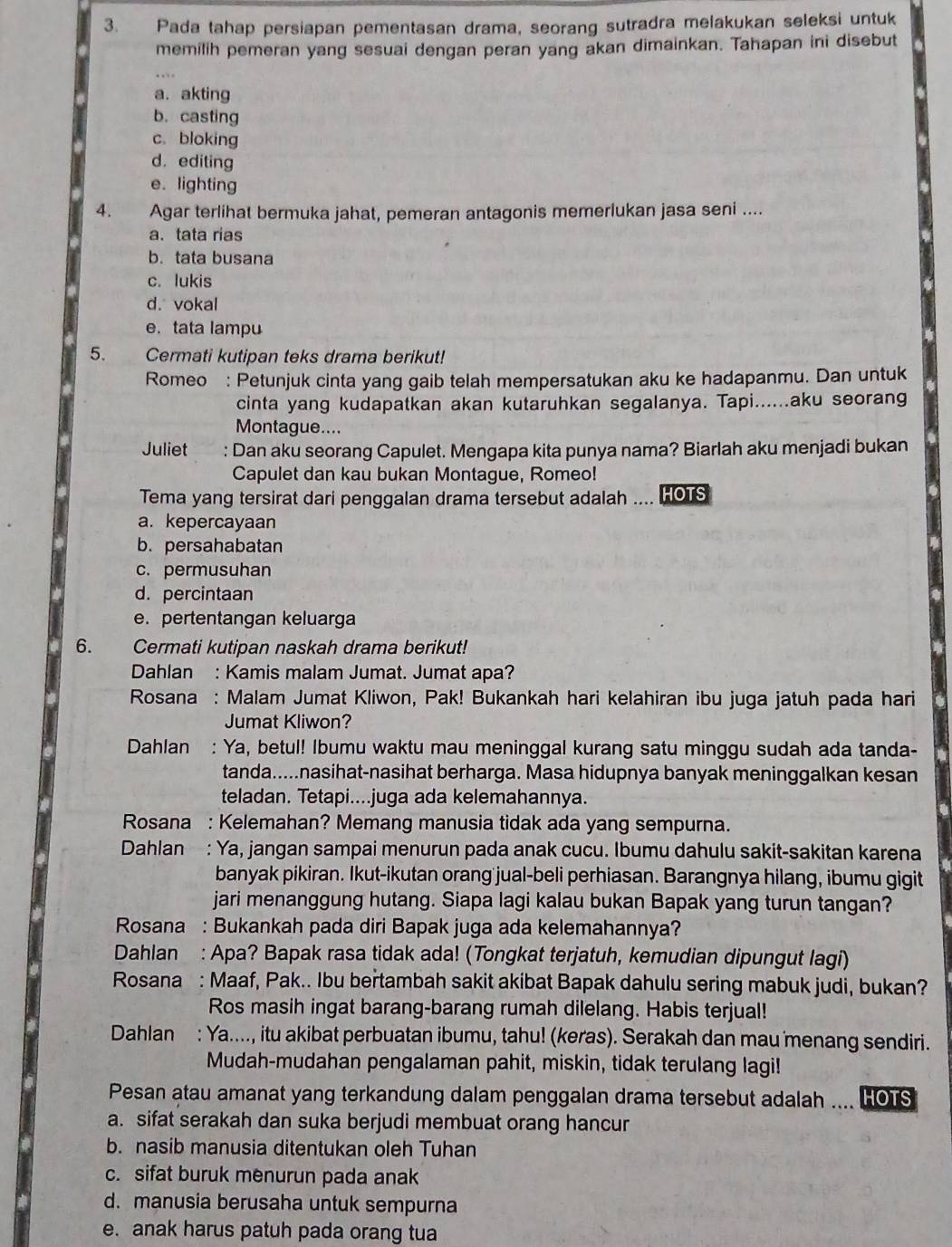 Pada tahap persiapan pementasan drama, seorang sutradra melakukan seleksi untuk
memilih pemeran yang sesuai dengan peran yang akan dimainkan. Tahapan ini disebut
a. akting
b. casting
c. bloking
d. editing
e. lighting
4. Agar terlihat bermuka jahat, pemeran antagonis memerlukan jasa seni ....
a. tata rias
b. tata busana
c. lukis
d. vokal
e. tata lampu
5.     Cermati kutipan teks drama berikut!
Romeo : Petunjuk cinta yang gaib telah mempersatukan aku ke hadapanmu. Dan untuk
cinta yang kudapatkan akan kutaruhkan segalanya. Tapi......aku seorang
Montague....
Juliet : Dan aku seorang Capulet. Mengapa kita punya nama? Biarlah aku menjadi bukan
      
Capulet dan kau bukan Montague, Romeo!
Tema yang tersirat dari penggalan drama tersebut adalah .... HOTS
a. kepercayaan
b. persahabatan
c. permusuhan
d. percintaan
e. pertentangan keluarga
6. Cermati kutipan naskah drama berikut!
Dahlan : Kamis malam Jumat. Jumat apa?
Rosana : Malam Jumat Kliwon, Pak! Bukankah hari kelahiran ibu juga jatuh pada hari
Jumat Kliwon?
Dahlan : Ya, betul! Ibumu waktu mau meninggal kurang satu minggu sudah ada tanda-
tanda.....nasihat-nasihat berharga. Masa hidupnya banyak meninggalkan kesan
teladan. Tetapi....juga ada kelemahannya.
Rosana : Kelemahan? Memang manusia tidak ada yang sempurna.
Dahlan : Ya, jangan sampai menurun pada anak cucu. Ibumu dahulu sakit-sakitan karena
banyak pikiran. Ikut-ikutan orang jual-beli perhiasan. Barangnya hilang, ibumu gigit
jari menanggung hutang. Siapa lagi kalau bukan Bapak yang turun tangan?
Rosana : Bukankah pada diri Bapak juga ada kelemahannya?
Dahlan : Apa? Bapak rasa tidak ada! (Tongkat terjatuh, kemudian dipungut lagi)
Rosana : Maaf, Pak.. Ibu bertambah sakit akibat Bapak dahulu sering mabuk judi, bukan?
Ros masih ingat barang-barang rumah dilelang. Habis terjual!
Dahlan : Ya...., itu akibat perbuatan ibumu, tahu! (keras). Serakah dan mau menang sendiri.
Mudah-mudahan pengalaman pahit, miskin, tidak terulang lagi!
Pesan atau amanat yang terkandung dalam penggalan drama tersebut adalah .... HOTS
a. sifat serakah dan suka berjudi membuat orang hancur
b. nasib manusia ditentukan oleh Tuhan
c. sifat buruk menurun pada anak
d. manusia berusaha untuk sempurna
e. anak harus patuh pada orang tua