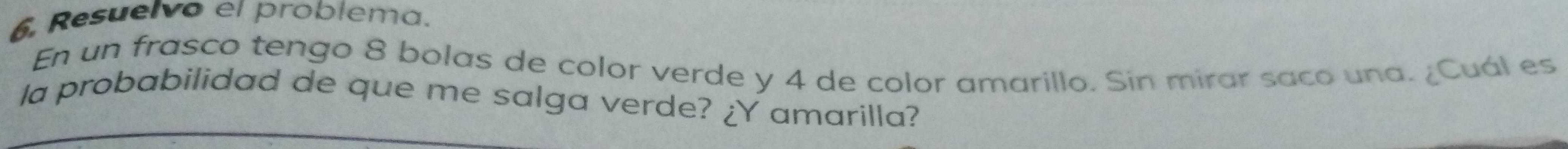 Resuelvo el problema. 
En un frasco tengo 8 bolas de color verde y 4 de color amarillo. Sin mirar saco una. ¿Cuál es 
la probabilidad de que me salga verde? ¿Y amarilla?