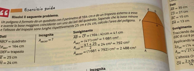 Esercízio guida 
Un poligono è formato da un quadrato con il perimetro di 164 cm e da un trapezio esterno a essoDati overline AB=35cm
Risolvi il seguente problema. 
e avente la base maggiore coincidente con uno dei lati del quadrato. Sapendo che la base minore overline CD=21cm
overline DA=13cm
e l'altezza del trapezio sono lunghe rispettivamente 25 cm e 24 cm, calcola l'area del poligono. F overline BC=15cm
Svolgimento 
Svolgimento cm=41cm
: 4) 
Tracciando da 
Dati Incognita overline AB=overline CF=(164 A_ABCF=(41^2)cm^2=1681cm^2
4BCF= quadrato A_ABCDEF= ?
p_ABC=164cm
A_ave= (41+25)/2 * 24cm^2=792cm^2 EBC di cui è po 
Applicando la
2p_EBC=(14+
DEF= trapezio A_ABCDEF=(1681+792)cm^2=2488cm^2 A_rBC=sqrt(21* )
overline E=25cm L'altezza CH
overline H=24cm
overline CH= (2* 8)/14 
Incognita