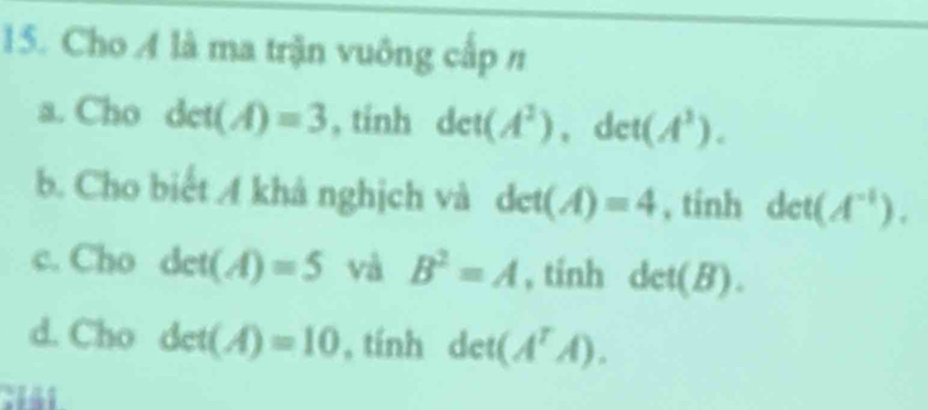 Cho A là ma trận vuông cấp n 
a. Cho det(A)=3 , tính det(A^2), det(A^3). 
b. Cho biết A khả nghịch và det(A)=4 , tính det(A^(-1)). 
c. Cho det(A)=5 và B^2=A , tinh det(B). 
d. Cho det(A)=10 , tính det (A^TAendpmatrix .