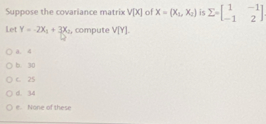 Suppose the covariance matrix V[X] of X=(X_1,X_2) is sumlimits =beginbmatrix 1&-1 -1&2endbmatrix
Let Y=-2X_1+3X_2 , compute V[Y].
a. 4
b. 30
C. 25
d. 34
e. None of these