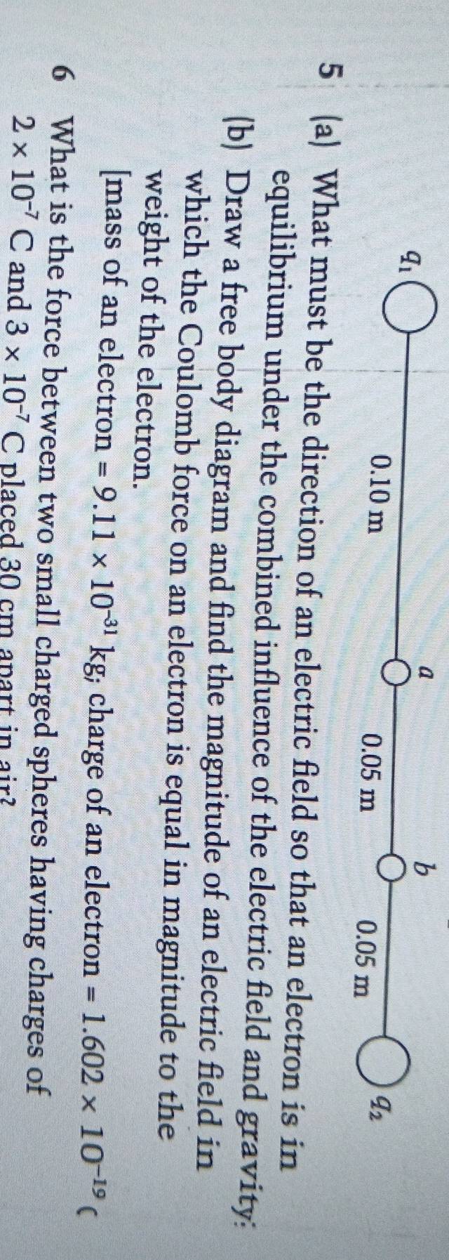 q_1
a 
b
0.10 m 0.05 m 0.05 m
q_2
5 (a) What must be the direction of an electric field so that an electron is in 
equilibrium under the combined influence of the electric field and gravity: 
(b) Draw a free body diagram and find the magnitude of an electric field in 
which the Coulomb force on an electron is equal in magnitude to the 
weight of the electron. 
[mass of an electron =9.11* 10^(-31)kg charge of an electron =1.602* 10^(-19)(
6 What is the force between two small charged spheres having charges of
2* 10^(-7)C and 3* 10^(-7)C placed 30 cm apart in air?