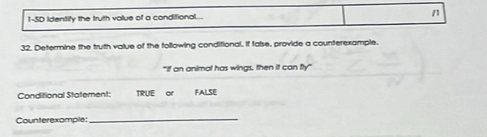 1-5D Identify the truth value of a conditional... n 
32. Determine the truth value of the following conditional. If false, provide a counterexample. 
"If an animal has wings, then it can fly” 
Conditional Statement: TRUE or FALsE 
Counterexample: 
_